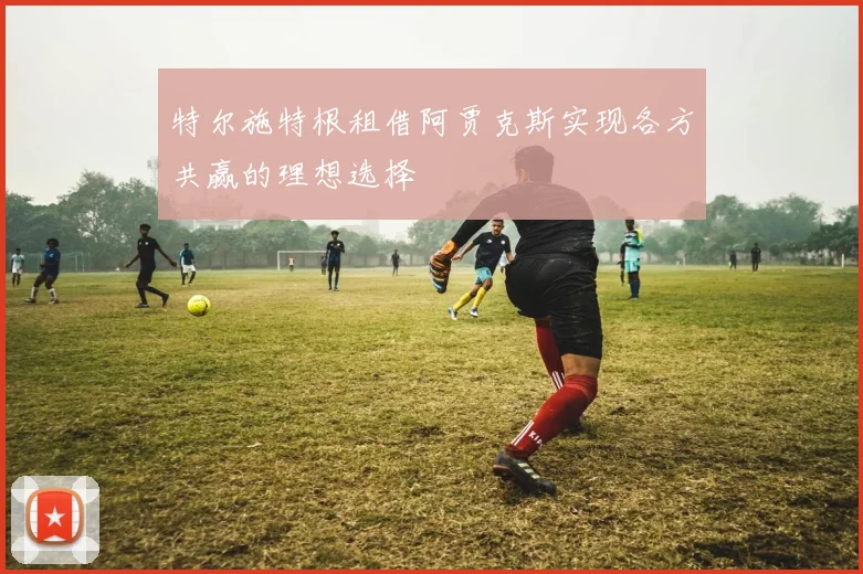 特尔施特根租借阿贾克斯实现各方共赢的理想选择