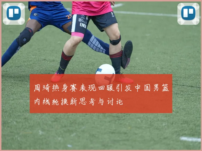 周琦热身赛表现回暖引发中国男篮内线轮换新思考与讨论