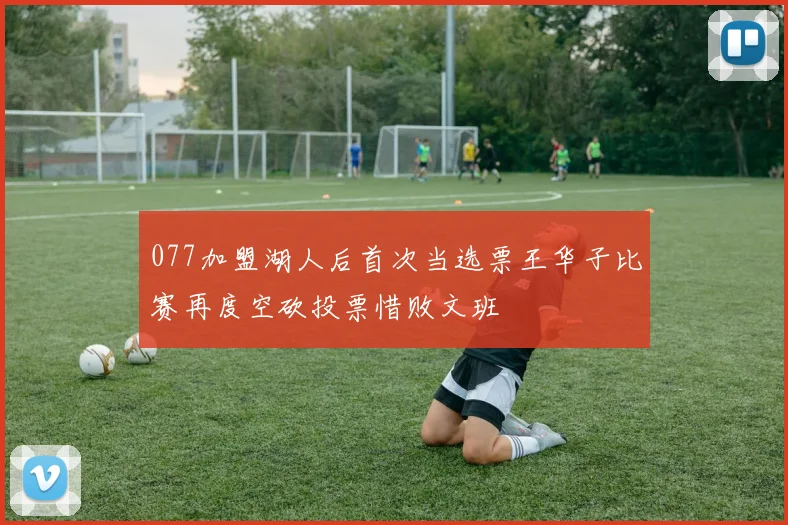 077加盟湖人后首次当选票王华子比赛再度空砍投票惜败文班