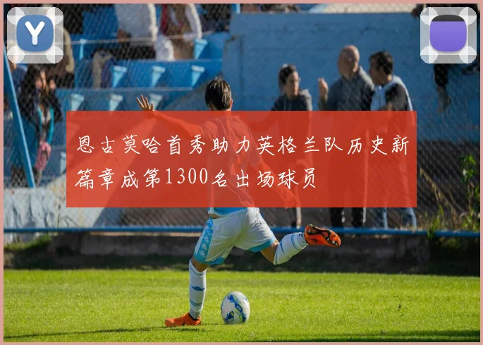 恩古莫哈首秀助力英格兰队历史新篇章成第1300名出场球员