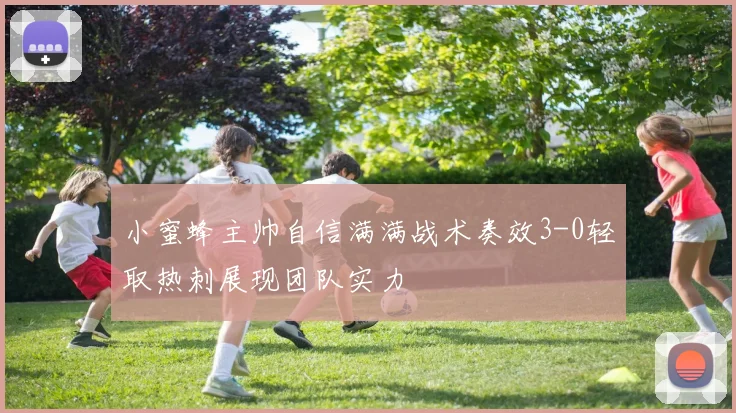 小蜜蜂主帅自信满满战术奏效3-0轻取热刺展现团队实力