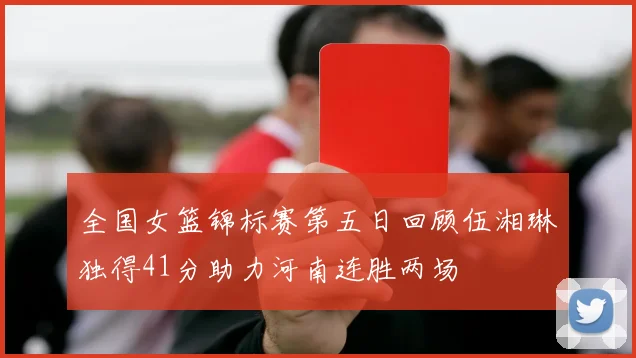 全国女篮锦标赛第五日回顾伍湘琳独得41分助力河南连胜两场