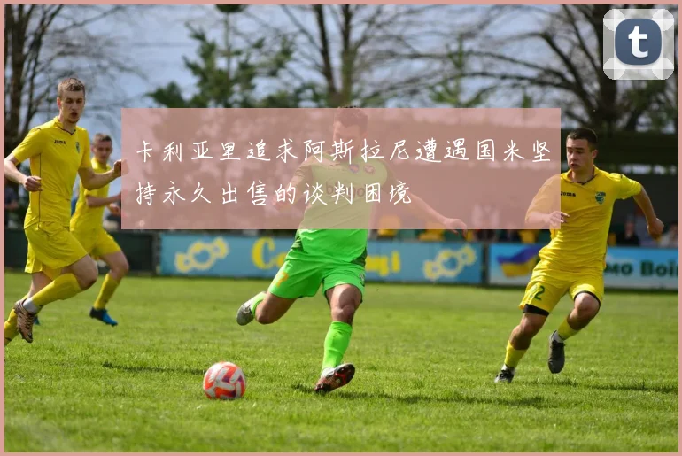 卡利亚里追求阿斯拉尼遭遇国米坚持永久出售的谈判困境