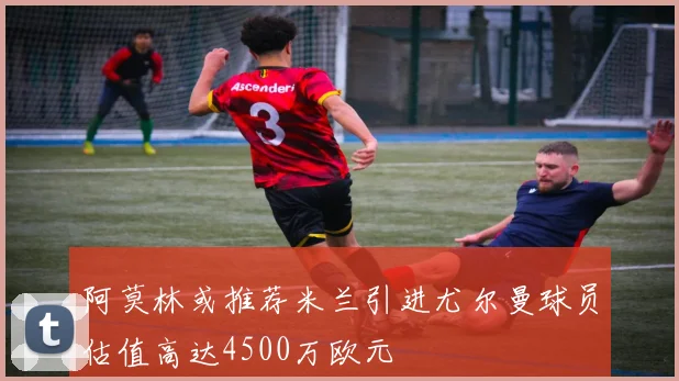 阿莫林或推荐米兰引进尤尔曼球员估值高达4500万欧元