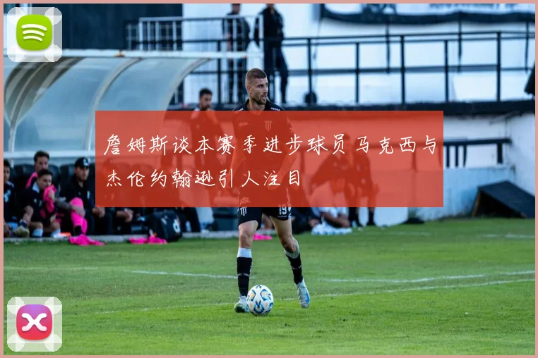 詹姆斯谈本赛季进步球员马克西与杰伦约翰逊引人注目