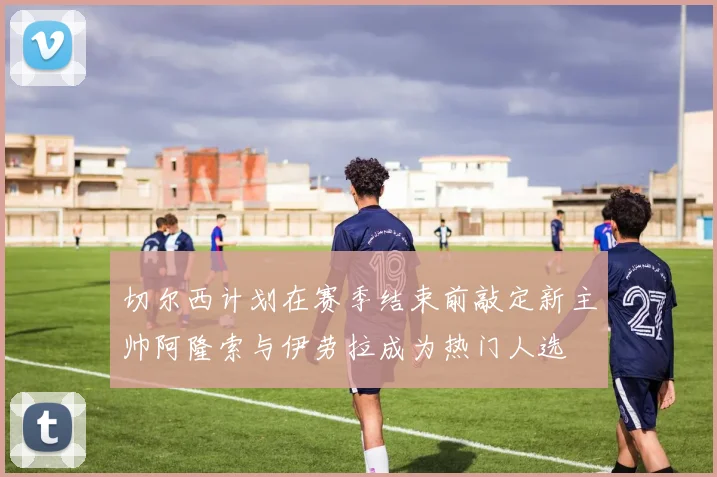 切尔西计划在赛季结束前敲定新主帅阿隆索与伊劳拉成为热门人选