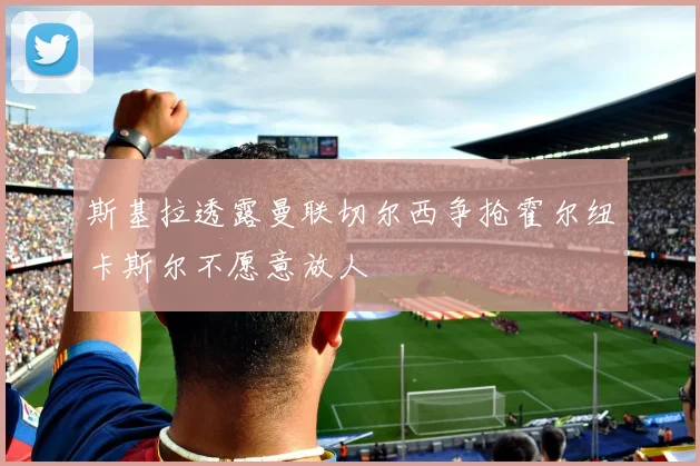 斯基拉透露曼联切尔西争抢霍尔纽卡斯尔不愿意放人