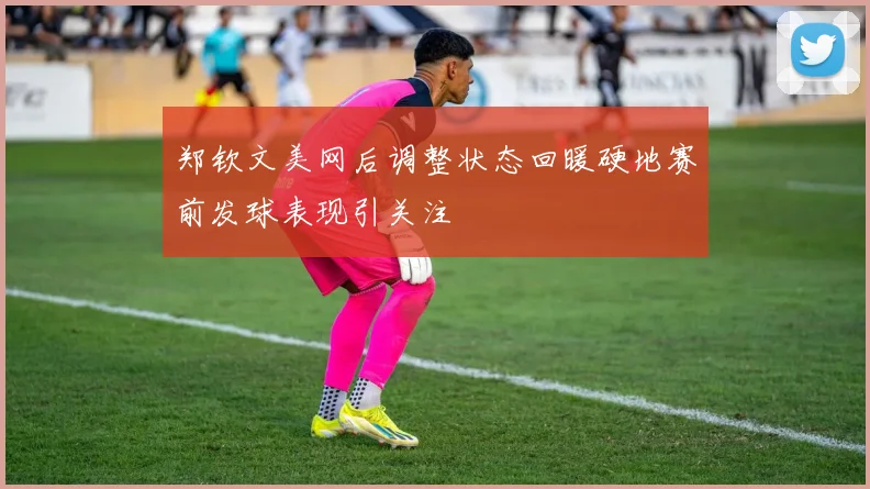 郑钦文美网后调整状态回暖硬地赛前发球表现引关注
