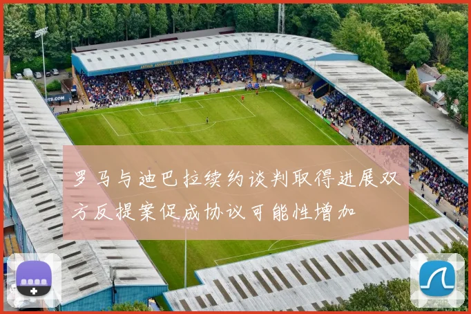 罗马与迪巴拉续约谈判取得进展双方反提案促成协议可能性增加