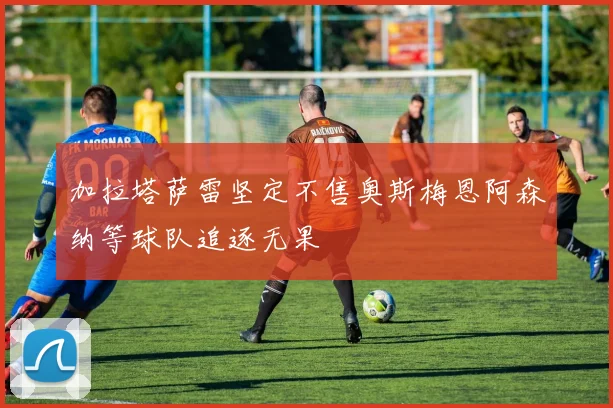 加拉塔萨雷坚定不售奥斯梅恩阿森纳等球队追逐无果