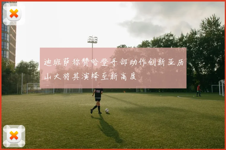迪班萨称赞哈登手部动作创新亚历山大将其演绎至新高度