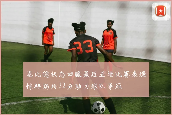 恩比德状态回暖最近五场比赛表现惊艳场均32分助力球队争冠