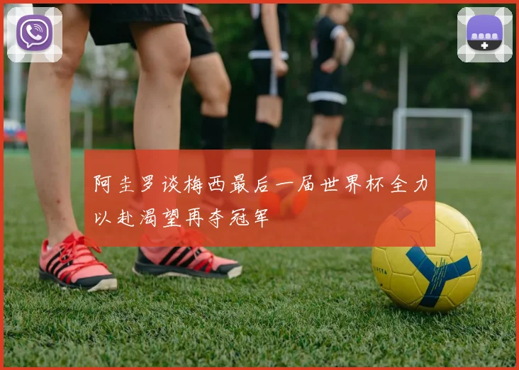 阿圭罗谈梅西最后一届世界杯全力以赴渴望再夺冠军
