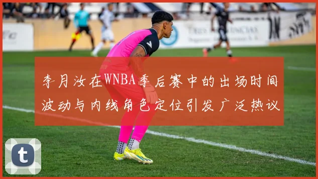李月汝在WNBA季后赛中的出场时间波动与内线角色定位引发广泛热议