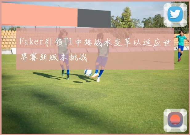 Faker引领T1中路战术变革以适应世界赛新版本挑战