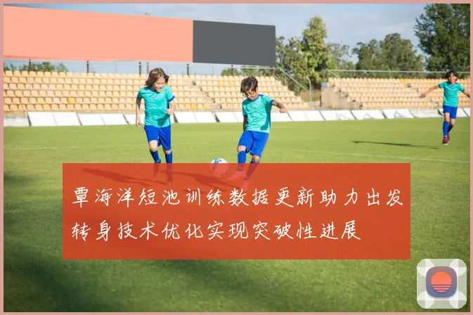覃海洋短池训练数据更新助力出发转身技术优化实现突破性进展