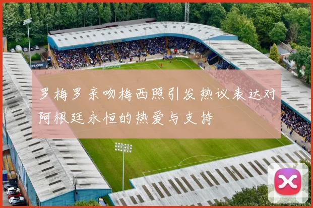 罗梅罗亲吻梅西照引发热议表达对阿根廷永恒的热爱与支持