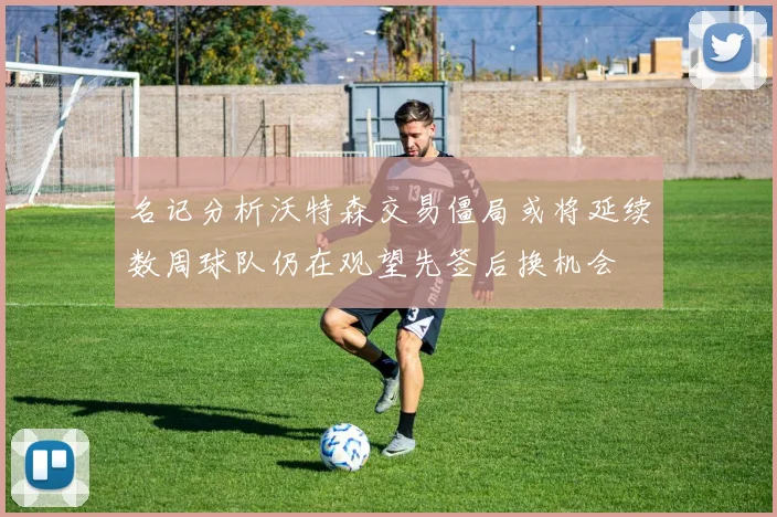 名记分析沃特森交易僵局或将延续数周球队仍在观望先签后换机会