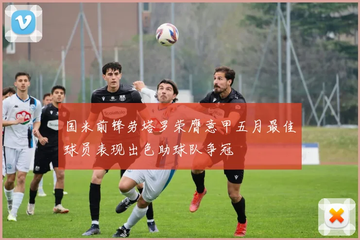 国米前锋劳塔罗荣膺意甲五月最佳球员表现出色助球队争冠