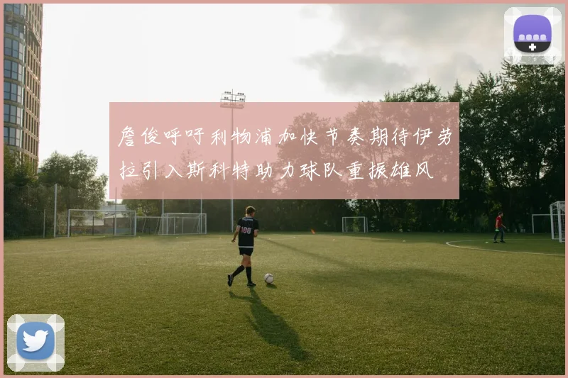 詹俊呼吁利物浦加快节奏期待伊劳拉引入斯科特助力球队重振雄风