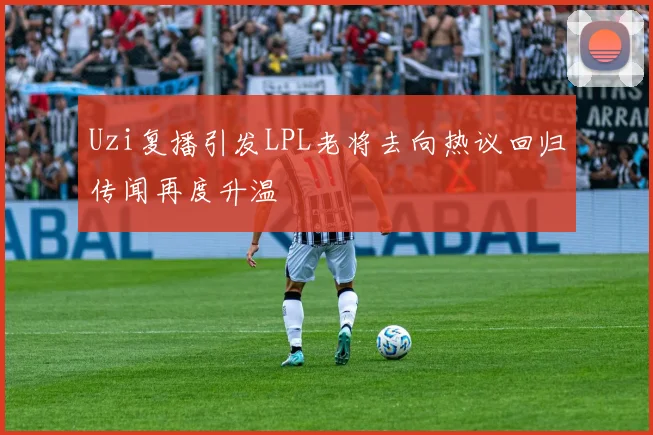 Uzi复播引发LPL老将去向热议回归传闻再度升温
