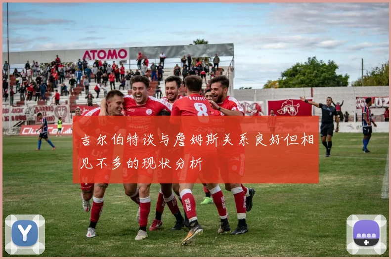 吉尔伯特谈与詹姆斯关系良好但相见不多的现状分析