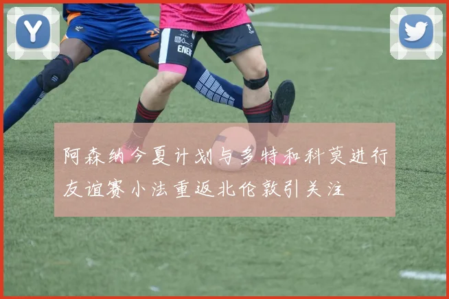 阿森纳今夏计划与多特和科莫进行友谊赛小法重返北伦敦引关注