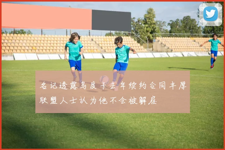 名记透露乌度卡去年续约合同丰厚联盟人士认为他不会被解雇