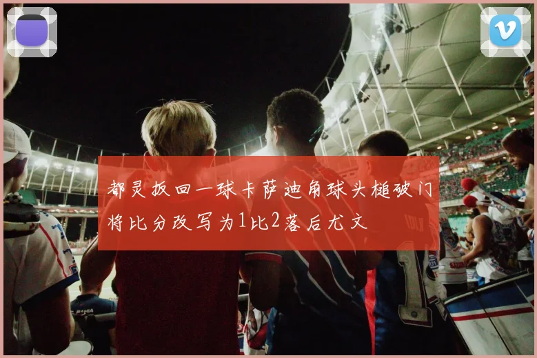 都灵扳回一球卡萨迪角球头槌破门将比分改写为1比2落后尤文