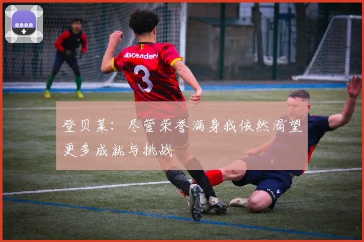 登贝莱：尽管荣誉满身我依然渴望更多成就与挑战