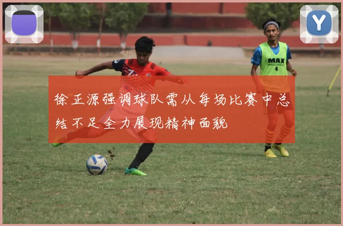 徐正源强调球队需从每场比赛中总结不足全力展现精神面貌
