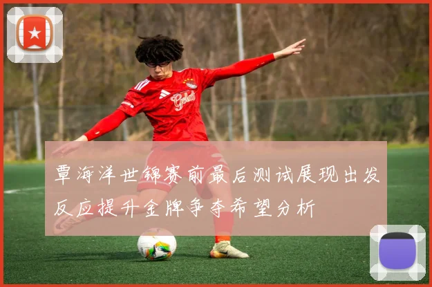 覃海洋世锦赛前最后测试展现出发反应提升金牌争夺希望分析