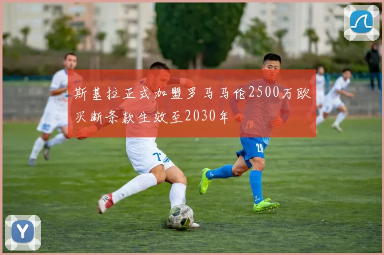 斯基拉正式加盟罗马马伦2500万欧买断条款生效至2030年